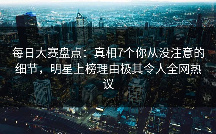 每日大赛盘点：真相7个你从没注意的细节，明星上榜理由极其令人全网热议
