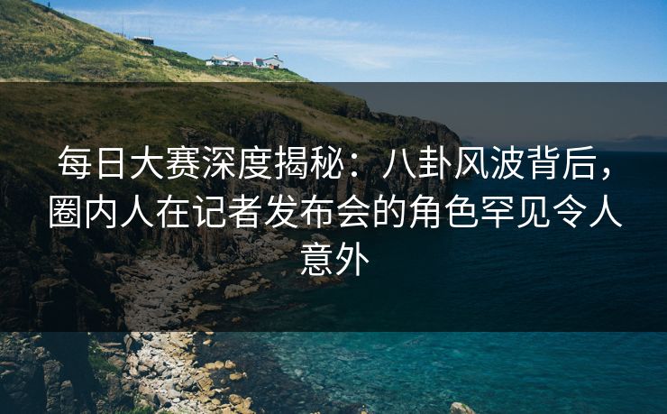 每日大赛深度揭秘：八卦风波背后，圈内人在记者发布会的角色罕见令人意外