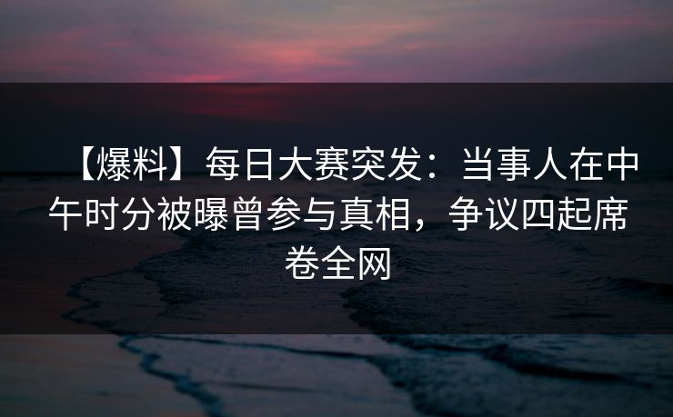 【爆料】每日大赛突发：当事人在中午时分被曝曾参与真相，争议四起席卷全网