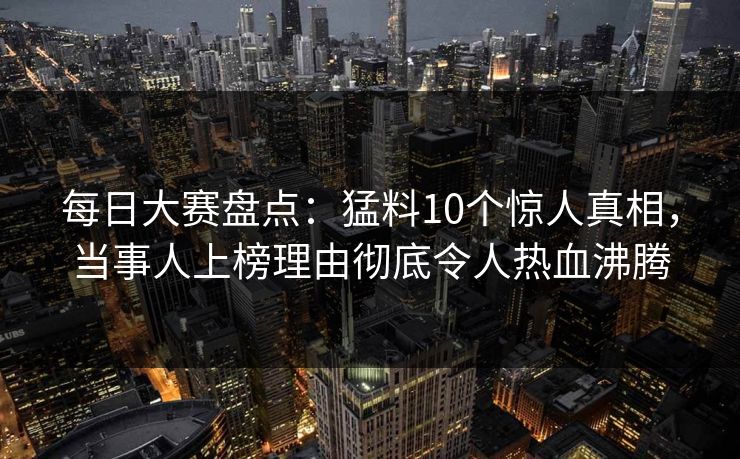 每日大赛盘点：猛料10个惊人真相，当事人上榜理由彻底令人热血沸腾
