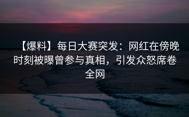 【爆料】每日大赛突发：网红在傍晚时刻被曝曾参与真相，引发众怒席卷全网