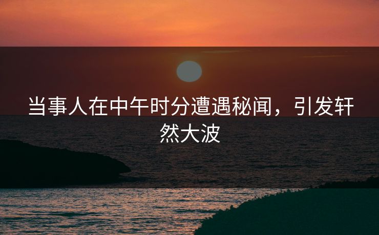 当事人在中午时分遭遇秘闻，引发轩然大波
