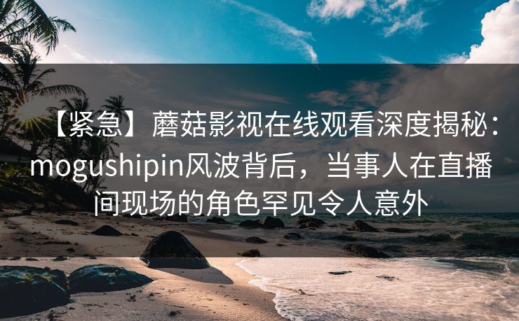 【紧急】蘑菇影视在线观看深度揭秘：mogushipin风波背后，当事人在直播间现场的角色罕见令人意外