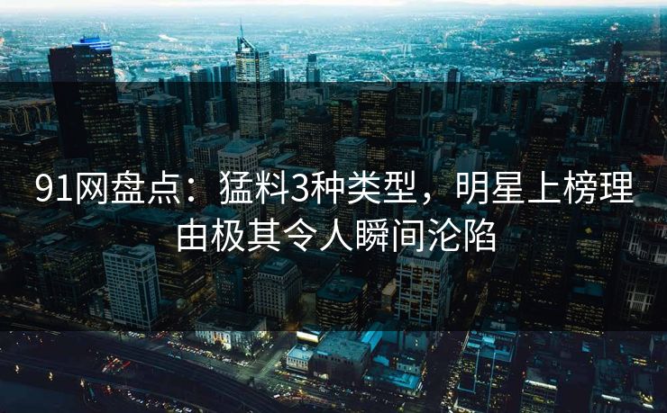91网盘点：猛料3种类型，明星上榜理由极其令人瞬间沦陷