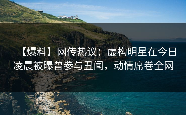 【爆料】网传热议：虚构明星在今日凌晨被曝曾参与丑闻，动情席卷全网