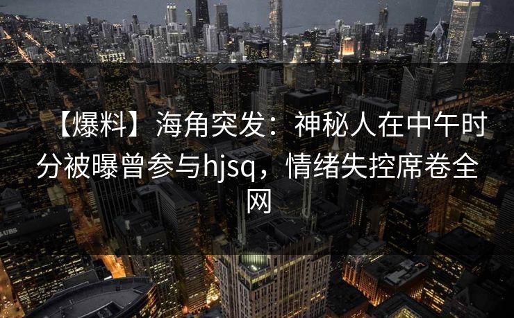 【爆料】海角突发：神秘人在中午时分被曝曾参与hjsq，情绪失控席卷全网
