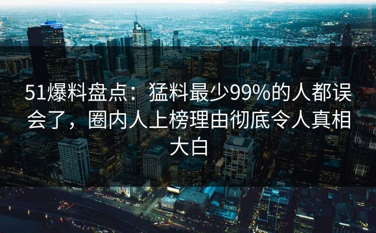 51爆料盘点：猛料最少99%的人都误会了，圈内人上榜理由彻底令人真相大白