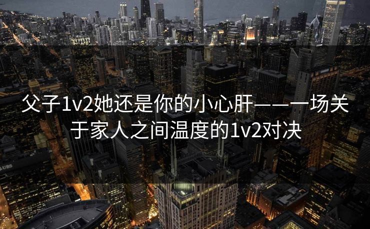 父子1v2她还是你的小心肝——一场关于家人之间温度的1v2对决