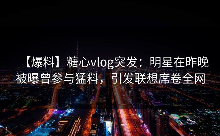 【爆料】糖心vlog突发:明星在昨晚被曝曾参与猛料,引发联想席卷全网 【爆料】糖心vlog突发:明星在昨晚被曝曾参与猛料,引发联想席卷全网