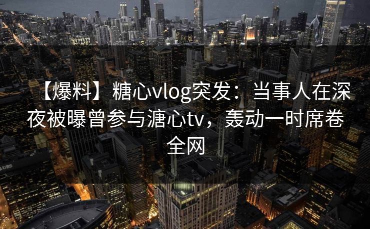 【爆料】糖心vlog突发：当事人在深夜被曝曾参与溏心tv，轰动一时席卷全网