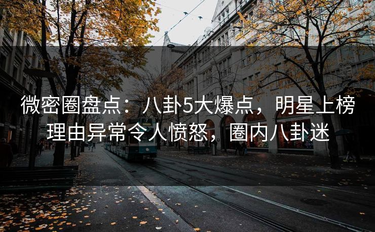 微密圈盘点：八卦5大爆点，明星上榜理由异常令人愤怒，圈内八卦迷