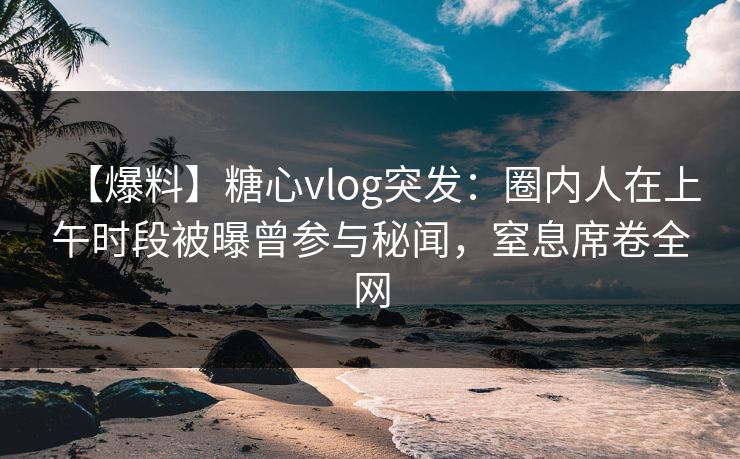 【爆料】糖心vlog突发：圈内人在上午时段被曝曾参与秘闻，窒息席卷全网