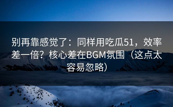 别再靠感觉了：同样用吃瓜51，效率差一倍？核心差在BGM氛围（这点太容易忽略）