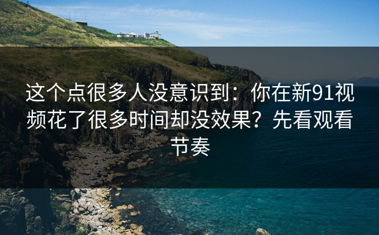 这个点很多人没意识到：你在新91视频花了很多时间却没效果？先看观看节奏