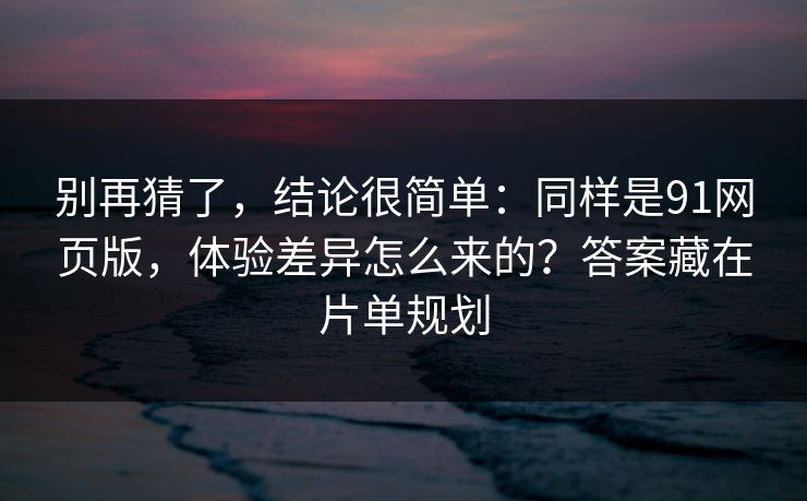 别再猜了，结论很简单：同样是91网页版，体验差异怎么来的？答案藏在片单规划
