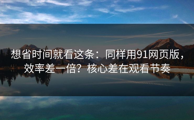 想省时间就看这条：同样用91网页版，效率差一倍？核心差在观看节奏
