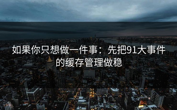 如果你只想做一件事：先把91大事件的缓存管理做稳