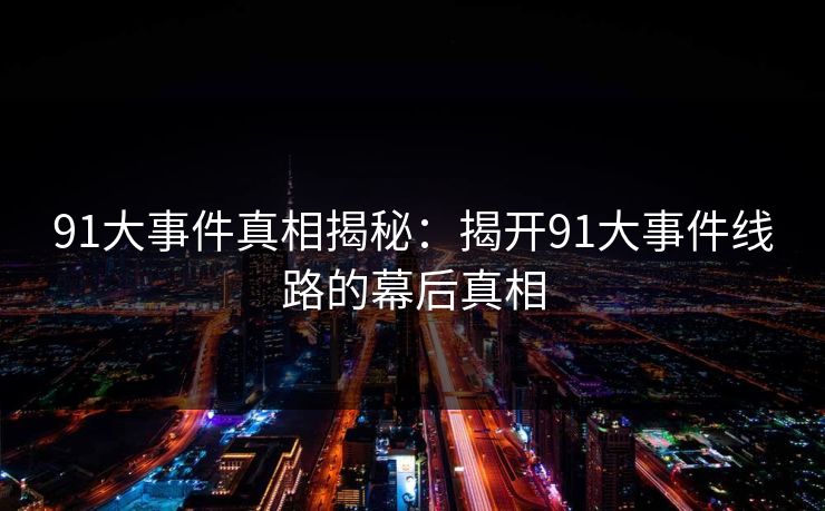 91大事件真相揭秘：揭开91大事件线路的幕后真相